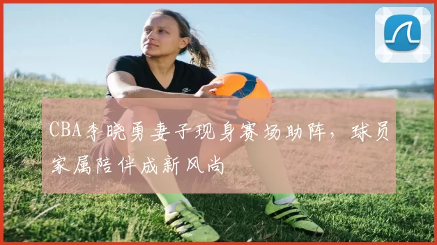 CBA李晓勇妻子现身赛场助阵,球员家属陪伴成新风尚
