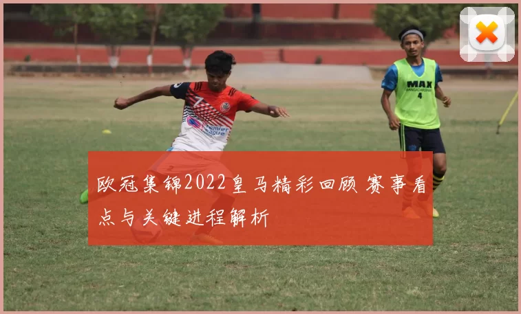 欧冠集锦2022皇马精彩回顾 赛事看点与关键进程解析