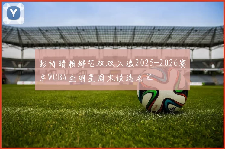彭诗晴赖婷艺双双入选2025-2026赛季WCBA全明星周末候选名单