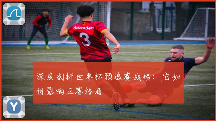 深度剖析世界杯预选赛战绩:它如何影响正赛格局