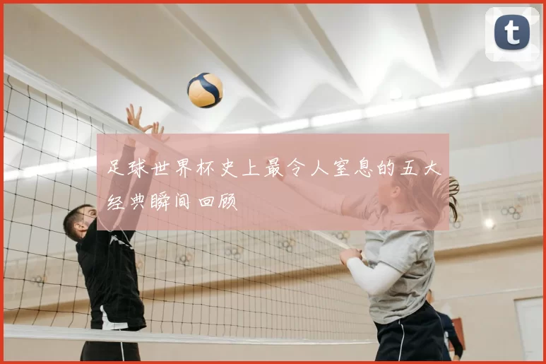 足球世界杯史上最令人窒息的五大经典瞬间回顾