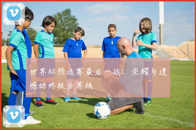 世界杯预选赛最后一战:荣耀与遗憾的终极分界线