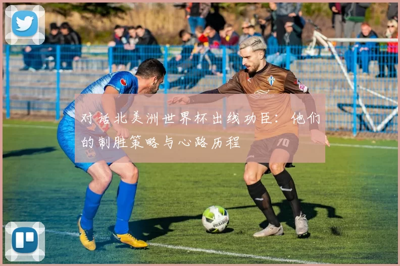 对话北美洲世界杯出线功臣:他们的制胜策略与心路历程