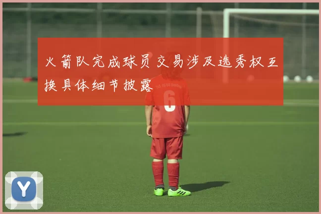 火箭队完成球员交易涉及选秀权互换具体细节披露