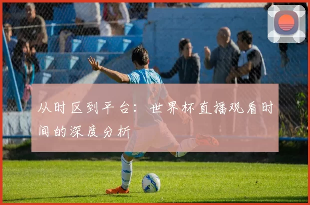 从时区到平台:世界杯直播观看时间的深度分析