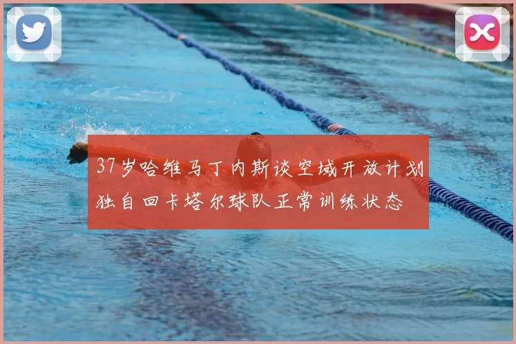 37岁哈维马丁内斯谈空域开放计划独自回卡塔尔球队正常训练状态