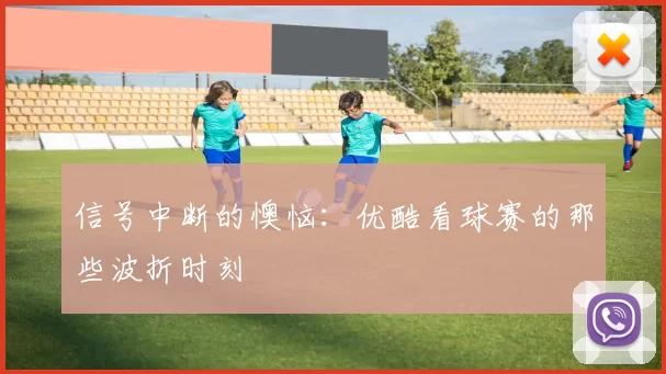 信号中断的懊恼：优酷看球赛的那些波折时刻