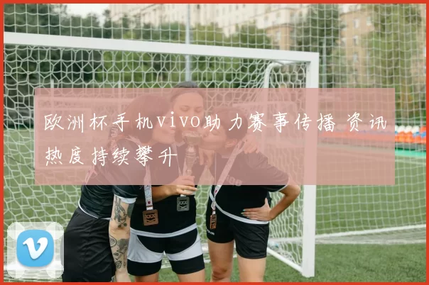 欧洲杯手机vivo助力赛事传播 资讯热度持续攀升