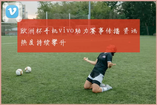 欧洲杯手机vivo助力赛事传播 资讯热度持续攀升