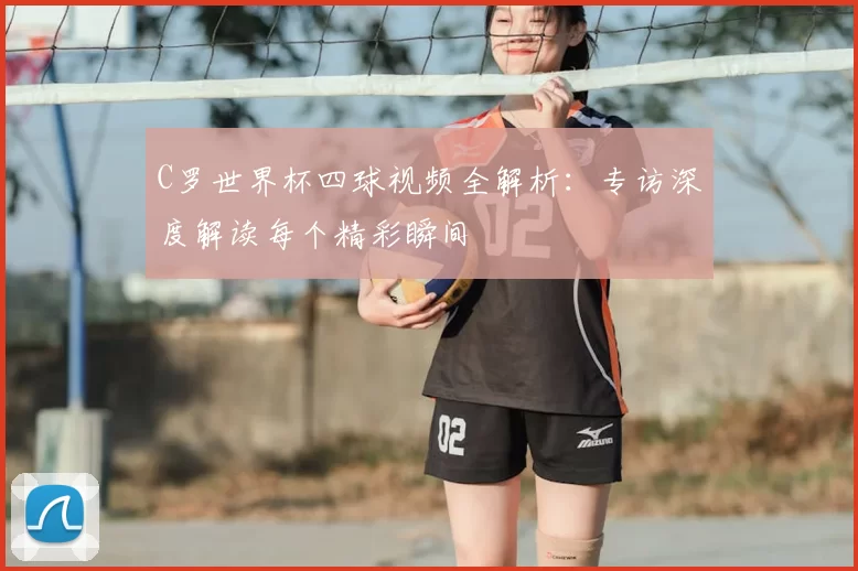 C罗世界杯四球视频全解析:专访深度解读每个精彩瞬间