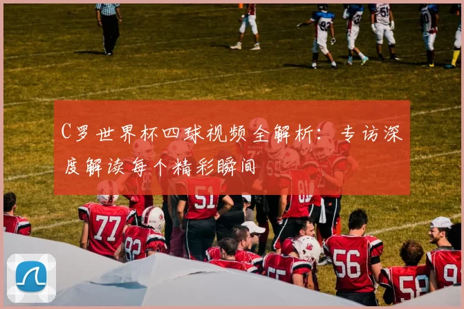 C罗世界杯四球视频全解析:专访深度解读每个精彩瞬间