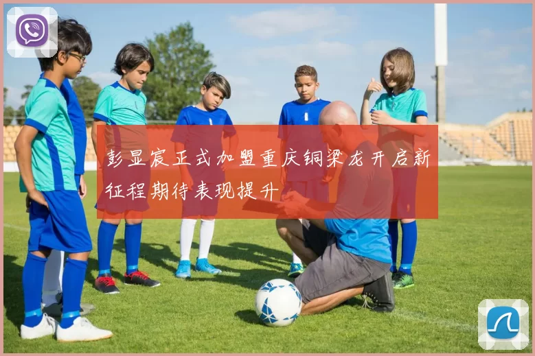 彭显宸正式加盟重庆铜梁龙开启新征程期待表现提升