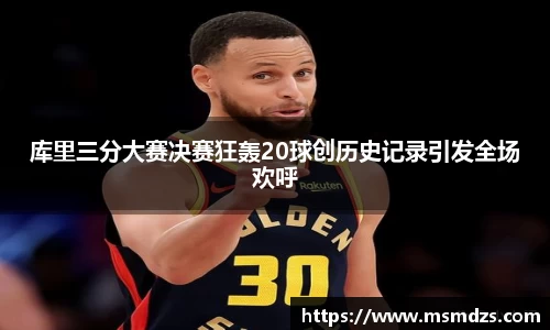 库里三分大赛决赛狂轰20球创历史记录引发全场欢呼