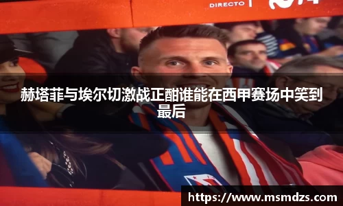 赫塔菲与埃尔切激战正酣谁能在西甲赛场中笑到最后